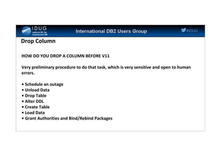 #IDUG
Drop Column
HOW DO YOU DROP A COLUMN BEFORE V11
Very preliminary procedure to do that task, which is very sensitive and open to human
errors.
• Schedule an outage
• Unload Data
• Drop Table
• Alter DDL
• Create Table
• Load Data
• Grant Authorities and Bind/Rebind Packages
 