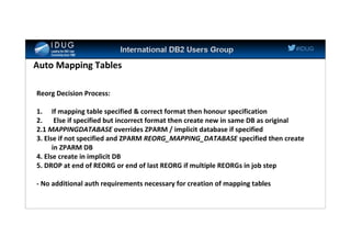 #IDUG
Auto Mapping Tables
Reorg Decision Process:
1. If mapping table specified & correct format then honour specification
2. Else if specified but incorrect format then create new in same DB as original
2.1 MAPPINGDATABASE overrides ZPARM / implicit database if specified
3. Else if not specified and ZPARM REORG_MAPPING_DATABASE specified then create
in ZPARM DB
4. Else create in implicit DB
5. DROP at end of REORG or end of last REORG if multiple REORGs in job step
- No additional auth requirements necessary for creation of mapping tables
 