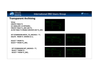 #IDUG
Transparent Archiving
Setup:
CREATE TABLE T1
(C1 SMALLINT, C2 INTEGER) ;
CREATE TABLE T1_ARC LIKE T1;
ALTER TABLE T1 ENABLE ARCHIVE USE T1_ARC;
SELECT * FROM T1;
---------+---------+------
C1 C2
---------+---------+------
1 111
5 222
SET SYSIBMADM.MOVE_TO_ARCHIVE = 'Y';
DELETE FROM T1 WHERE C1=1;
SELECT * FROM T1;
SELECT * FROM T1_ARC;
SELECT * FROM T1;
---------+---------+------
C1 C2
---------+---------+------
5 222
SELECT * FROM T1_ARC;
---------+---------+--------
C1 C2
---------+---------+--------
1 111
SET SYSIBMADM.GET_ARCHIVE = 'Y';
SELECT * FROM T1 ;
SELECT * FROM T1_ARC;
SELECT * FROM T1;
---------+---------+------
C1 C2
---------+---------+------
1 111
5 222
SELECT * FROM T1_ARC;
---------+---------+--------
C1 C2
---------+---------+--------
1 111
 