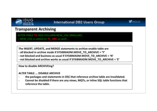 #IDUG
Transparent Archiving
ALTER TABLE T1 ADD COLUMN NEW_COL SMALLINT;
-- NEW_COL is added to T1_ARC as well...
The INSERT, UPDATE, and MERGE statements to archive enable table are
- all blocked in archive mode if SYSIBMADM.MOVE_TO_ARCHIVE = ‘Y’
- not blocked and business as usual if SYSIBMADM.MOVE_TO_ARCHIVE = ‘N’
- not blocked and archive works as usual if SYSIBMADM.MOVE_TO_ARCHIVE = ‘E’
How to disable ARCHIVEing?
ALTER TABLE ... DISABLE ARCHIVE
- the packages and statements in DSC that reference archive table are invalidated.
- Cannot be disabled if there are any views, MQTs, or inline SQL table functions that
reference the table.
 