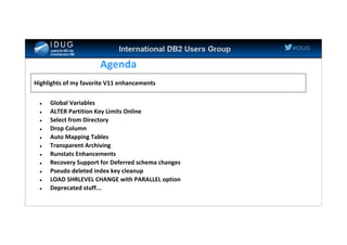 #IDUG
Agenda
 Global Variables
 ALTER Partition Key Limits Online
 Select from Directory
 Drop Column
 Auto Mapping Tables
 Transparent Archiving
 Runstats Enhancements
 Recovery Support for Deferred schema changes
 Pseudo deleted index key cleanup
 LOAD SHRLEVEL CHANGE with PARALLEL option
 Deprecated stuff...
Highlights of my favorite V11 enhancements
 