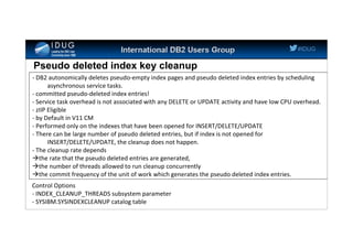 #IDUG
Pseudo deleted index key cleanup
- DB2 autonomically deletes pseudo-empty index pages and pseudo deleted index entries by scheduling
asynchronous service tasks.
- committed pseudo-deleted index entries!
- Service task overhead is not associated with any DELETE or UPDATE activity and have low CPU overhead.
- zIIP Eligible
- by Default in V11 CM
- Performed only on the indexes that have been opened for INSERT/DELETE/UPDATE
- There can be large number of pseudo deleted entries, but if index is not opened for
INSERT/DELETE/UPDATE, the cleanup does not happen.
- The cleanup rate depends
the rate that the pseudo deleted entries are generated,
the number of threads allowed to run cleanup concurrently
the commit frequency of the unit of work which generates the pseudo deleted index entries.
Control Options
- INDEX_CLEANUP_THREADS subsystem parameter
- SYSIBM.SYSINDEXCLEANUP catalog table
 