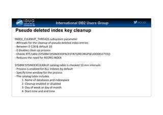 #IDUG
Pseudo deleted index key cleanup
INDEX_CLEANUP_THREADS subsystem parameter
- #threads for the cleanup of pseudo deleted index entries.
- Between 0-128 & default 10
- 0 disables clean up process
- Checks RTS table (SYSIBM.SYSINDEXSPACESTATS(REORGPSEUDODELETES))
- Reduces the need for REORG INDEX
SYSIBM.SYSINDEXCLEANUP catalog table is checked 10 min intervals
- Process is enabled for ALL Indexes by default
- Specify time window for the process
- The catalog table includes
1- Name of databases and indexspace
2- Cleanup enabled or disabled
3- Day of week or day of month
4- Start time and end time
 
