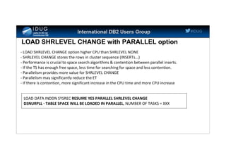 #IDUG
LOAD SHRLEVEL CHANGE with PARALLEL option
- LOAD SHRLEVEL CHANGE option higher CPU than SHRLEVEL NONE
- SHRLEVEL CHANGE stores the rows in cluster sequence (INSERTs...)
- Performance is crucial to space search algorithms & contention between parallel inserts.
- If the TS has enough free space, less time for searching for space and less contention.
- Parallelism provides more value for SHRLEVEL CHANGE
- Parallelism may significantly reduce the ET
- If there is contention, more significant increase in the CPU time and more CPU increase
LOAD DATA INDDN SYSREC RESUME YES PARALLEL SHRLEVEL CHANGE
DSNURPLL - TABLE SPACE WILL BE LOADED IN PARALLEL, NUMBER OF TASKS = XXX
 