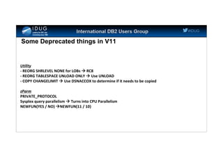 #IDUG
Some Deprecated things in V11
Utility
- REORG SHRLEVEL NONE for LOBs  RC8
- REORG TABLESPACE UNLOAD ONLY  Use UNLOAD
- COPY CHANGELIMIT  Use DSNACCOX to determine if it needs to be copied
zParm
PRIVATE_PROTOCOL
Sysplex query parallelism  Turns into CPU Parallelism
NEWFUN(YES / NO) NEWFUN(11 / 10)
 