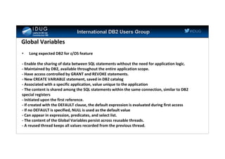 #IDUG
Global Variables
• Long expected DB2 for z/OS feature
- Enable the sharing of data between SQL statements without the need for application logic.
- Maintained by DB2, available throughout the entire application scope.
- Have access controlled by GRANT and REVOKE statements.
- New CREATE VARIABLE statement, saved in DB2 catalog
- Associated with a specific application, value unique to the application
- The content is shared among the SQL statements within the same connection, similar to DB2
special registers
- Initiated upon the first reference.
- If created with the DEFAULT clause, the default expression is evaluated during first access
- If no DEFAULT is specified, NULL is used as the default value
- Can appear in expression, predicates, and select list.
- The content of the Global Variables persist across reusable threads.
- A reused thread keeps all values recorded from the previous thread.
 