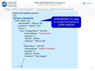 SQL APIs Examples – Insert a JSON document
INSERT INTO JSONPO VALUES (
123,
SYSTOOLS.JSON2BSON(
'{"PO":{"@id": 101,
"@orderDate": "2014-11-18",
"customer": {"@cid": 999},
"items": {
"item": [{"@partNum": "872-AA",
"productName": "Lawnmower",
"quantity": 1,
"USPrice": 149.99,
"shipDate": "2014-11-20"
},
{"@partNum": "945-ZG",
"productName": "Sapphire Bracelet",
"quantity": 2,
"USPrice": 178.99,
"comment": "Not shipped"
}
]
}
} }'))
JSON2BSON () is used
to convert text format of
JSON to BSON
13
 