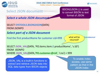 Select JSON document
Select a whole JSON document
SELECT SYSTOOLS.BSON2JSON(DATA)
FROM JSONPO
Select part of a JSON document
Find the first productName for customer cid=999
SELECT JSON_VAL(DATA, 'PO.items.item.0.productName', 's:10')
FROM JSONPO
WHERE JSON_VAL(DATA,'PO.customer.@cid', 'i:na') = 999
BSON2JSON () is used
to convert BSON to text
format of JSON
To enable index
access, use same
pattern as that in the
JSON index
JSON_VAL is a built-in functions to
extract and retrieve JSON data into
SQL data types from BSON objects
what will be
returned?
Lawnmower
14
 