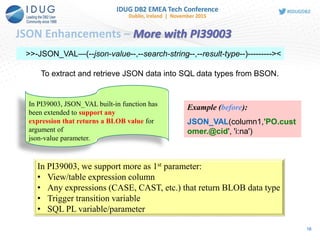 JSON Enhancements – More with PI39003
>>-JSON_VAL—(--json-value--,--search-string--,--result-type--)---------><
To extract and retrieve JSON data into SQL data types from BSON.
Example (before):
JSON_VAL(column1,'PO.cust
omer.@cid', 'i:na')
In PI39003, JSON_VAL built-in function has
been extended to support any
expression that returns a BLOB value for
argument of
json-value parameter.
In PI39003, we support more as 1st parameter:
• View/table expression column
• Any expressions (CASE, CAST, etc.) that return BLOB data type
• Trigger transition variable
• SQL PL variable/parameter
16
 