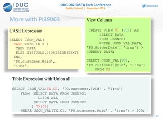 More with PI39003
17
CASE Expression
SELECT JSON_VAL(
CASE WHEN ID < 1
THEN DATA
ELSE SYSTOOLS.JSON2BSON(TEXT)
END,
'PO.customer.@cid',
'i:na')
View Column
CREATE VIEW V1 (VC1) AS
SELECT DATA
FROM JSONPO1
WHERE JSON_VAL(DATA,
'PO.@orderDate', 'd:na') >
CURRENT DATE;
SELECT JSON_VAL(VC1,
'PO.customer.@cid', 'i:na')
FROM V1
Table Expression with Union all
SELECT JSON_VAL(TX.C1, 'PO.customer.@cid' , 'i:na')
FROM (SELECT DATA FROM JSONPO1
UNION ALL
SELECT DATA FROM JSONPO2
) TX(C1)
WHERE JSON_VAL(TX.C1, 'PO.customer.@cid' , 'i:na') > 900;
 