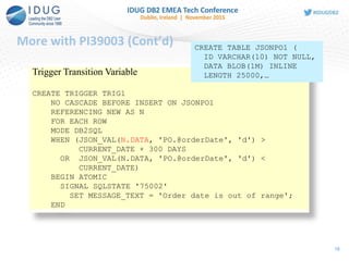 More with PI39003 (Cont’d)
18
Trigger Transition Variable
CREATE TRIGGER TRIG1
NO CASCADE BEFORE INSERT ON JSONPO1
REFERENCING NEW AS N
FOR EACH ROW
MODE DB2SQL
WHEN (JSON_VAL(N.DATA, 'PO.@orderDate', 'd') >
CURRENT_DATE + 300 DAYS
OR JSON_VAL(N.DATA, 'PO.@orderDate', 'd') <
CURRENT_DATE)
BEGIN ATOMIC
SIGNAL SQLSTATE '75002'
SET MESSAGE_TEXT = 'Order date is out of range';
END
CREATE TABLE JSONPO1 (
ID VARCHAR(10) NOT NULL,
DATA BLOB(1M) INLINE
LENGTH 25000,…
 