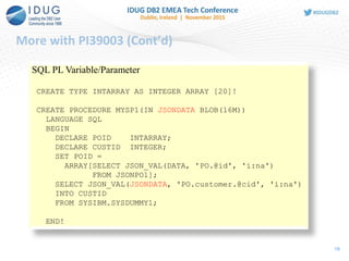 More with PI39003 (Cont’d)
19
SQL PL Variable/Parameter
CREATE TYPE INTARRAY AS INTEGER ARRAY [20]!
CREATE PROCEDURE MYSP1(IN JSONDATA BLOB(16M))
LANGUAGE SQL
BEGIN
DECLARE POID INTARRAY;
DECLARE CUSTID INTEGER;
SET POID =
ARRAY[SELECT JSON_VAL(DATA, 'PO.@id', 'i:na')
FROM JSONPO1];
SELECT JSON_VAL(JSONDATA, 'PO.customer.@cid', 'i:na')
INTO CUSTID
FROM SYSIBM.SYSDUMMY1;
END!
 