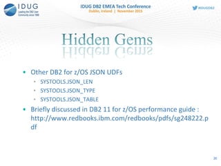 • Other DB2 for z/OS JSON UDFs
• SYSTOOLS.JSON_LEN
• SYSTOOLS.JSON_TYPE
• SYSTOOLS.JSON_TABLE
• Briefly discussed in DB2 11 for z/OS performance guide :
http://www.redbooks.ibm.com/redbooks/pdfs/sg248222.p
df
20
 