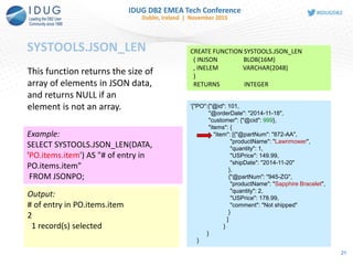 SYSTOOLS.JSON_LEN
21
CREATE FUNCTION SYSTOOLS.JSON_LEN
( INJSON BLOB(16M)
, INELEM VARCHAR(2048)
)
RETURNS INTEGER
This function returns the size of
array of elements in JSON data,
and returns NULL if an
element is not an array. '{"PO":{"@id": 101,
"@orderDate": "2014-11-18",
"customer": {"@cid": 999},
"items": {
"item": [{"@partNum": "872-AA",
"productName": "Lawnmower",
"quantity": 1,
"USPrice": 149.99,
"shipDate": "2014-11-20"
},
{"@partNum": "945-ZG",
"productName": "Sapphire Bracelet",
"quantity": 2,
"USPrice": 178.99,
"comment": "Not shipped"
}
]
}
}
}
Example:
SELECT SYSTOOLS.JSON_LEN(DATA,
'PO.items.item') AS "# of entry in
PO.items.item"
FROM JSONPO;
Output:
# of entry in PO.items.item
2
1 record(s) selected
 