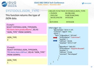 SYSTOOLS.JSON_TYPE
22
CREATE FUNCTION SYSTOOLS.JSON_TYPE
( INJSON BLOB(16M)
, INELEM VARCHAR(2048)
, MAXLENGTH INTEGER
)
RETURNS INTEGER
This function returns the type of
JSON data.
'{"PO":{"@id": 101,
"@orderDate": "2014-11-18",
"customer": {"@cid": 999},
"items": {
"item": [{"@partNum": "872-AA",
"productName": "Lawnmower",
"quantity": 1,
"USPrice": 149.99,
"shipDate": "2014-11-20"
},
{"@partNum": "945-ZG",
"productName": "Sapphire Bracelet",
"quantity": 2,
"USPrice": 178.99,
"comment": "Not shipped"
}
]
}
}
}
Example:
SELECT SYSTOOLS.JSON_TYPE(DATA,
'PO.items.item.productName', 20) AS
"JSON_TYPE“ FROM JSONPO;
JSON_TYPE
2
Example:
SELECT SYSTOOLS.JSON_TYPE(DATA,
'PO.items.item.USPrice', 20) AS "JSON_TYPE“
FROM JSONPO;
JSON_TYPE
1
 