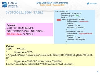 SYSTOOLS.JSON_TABLE
24
Example:
SELECT X.* FROM JSONPO,
TABLE(SYSTOOLS.JSON_TABLE(DATA,
'PO.items.item', 's:200')) X
'{"PO":{"@id": 101,
"@orderDate": "2014-11-18",
"customer": {"@cid": 999},
"items": {
"item": [{"@partNum": "872-AA",
"productName": "Lawnmower",
"quantity": 1,
"USPrice": 149.99,
"shipDate": "2014-11-20"
},
{"@partNum": "945-ZG",
"productName": "Sapphire Bracelet",
"quantity": 2,
"USPrice": 178.99,
"comment": "Not shipped"
}
]
}
}
}
Output:
TYPE VALUE
3 {@partNum:"872-
AA",productName:"Lawnmower",quantity:1,USPrice:149.990000,shipDate:"2014-11-
20"}
3 {@partNum:"945-ZG",productName:"Sapphire
Bracelet",quantity:2,USPrice:178.990000,comment:"Not shipped"}
 