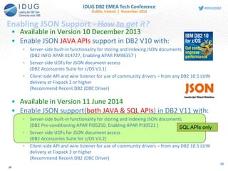28
Enabling JSON Support - How to get it?
SQL APIs only
• Available in Version 10 December 2013
• Enable JSON JAVA APIs support in DB2 V10 with:
• Server-side built-in functionality for storing and indexing JSON documents
(DB2 INFO APAR II14727, Enabling APAR PM98357 )
• Server-side UDFs for JSON document access
(DB2 Accessories Suite for z/OS V3.1)
• Client-side API and wire listener for use of community drivers – from any DB2 10.5 LUW
delivery at Fixpack 2 or higher
(Recommend Recent DB2 JDBC Driver)
• Available in Version 11 June 2014
• Enable JSON support(both JAVA & SQL APIs) in DB2 V11 with:
• Server-side built-in functionality for storing and indexing JSON documents
(DB2 Pre-conditioning APAR PI05250, Enabling APAR PI10521 )
• Server-side UDFs for JSON document access
(DB2 Accessories Suite for z/OS V3.2)
• Client-side API and wire listener for use of community drivers – from any DB2 10.5 LUW
delivery at Fixpack 3 or higher
(Recommend Recent DB2 JDBC Driver)
28
 