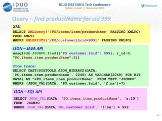 Query – find productName for cid 999
XML
SELECT XMLQuery('/PO/items/item/productName' PASSING XMLPO)
FROM XMLT1
WHERE XMLEXISTS('/PO/customer[@cid=999]' PASSING XMLPO)
JSON – JAVA API
nosql>db.JSONPO.find({"PO.customer.@cid": 999}, {_id:0,
"PO.items.item.productName":1})
From trace:
SELECT CAST(SYSTOOLS.JSON_BINARY2(DATA,
'PO.items.item.productName', 2048) AS VARCHAR(2048) FOR BIT
DATA) AS "xPO_items_item_productName" FROM TEST."JSONPO"
WHERE (JSON_VAL(DATA, 'PO.customer.@cid', 'f:na')=?)
JSON – SQL API
SELECT JSON_VAL(DATA, 'PO.items.item.productName', 's:10')
FROM JSONPO
WHERE JSON_VAL(DATA,'PO.customer.@cid', 'i:na') = 999
37
 