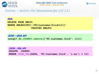 Delete – delete the document for cid 111
XML
DELETE FROM XMLT1
WHERE XMLEXISTS('/PO/customer[@cid=111]'
PASSING XMLPO)
JSON – JAVA API
nosql> db.JSONPO.remove({"PO.customer.@cid": 111})
JSON – SQL API
DELETE JSONPO
WHERE JSON_VAL(DATA, ‘PO.Customer.@cid', 'i:na') = 111
39
 
