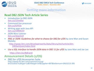 Read DB2 JSON Tech Article Series
• Introduction to DB2 JSON
ibm.co/15ImEke
• Command line processor
ibm.co/GYfi3e
• Writing apps with Java API
ibm.co/19RWv5Y
• JSON Wire Listener
ibm.co/16aLEmF
• XML or JSON: Guidelines for what to choose for DB2 for z/OS by Jane Man and Susan
Malaika
http://www.ibm.com/developerworks/data/library/techarticle/dm-
1403xmljson/index.html
• Use a SQL interface to handle JSON data in DB2 11 for z/OS by Jane Man and Jae Lee
https://ibm.biz/BdEwL8
Announcement Details (z/OS)
• DB2 for z/OS Accessories Suite
http://www-01.ibm.com/common/ssi/cgi-
bin/ssialias?subtype=ca&infotype=an&supplier=897&letternum=ENUS213-395
Getting more information
42
 
