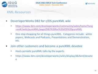 XML Resources
• DeverloperWorks DB2 for z/OS pureXML wiki
• https://www.ibm.com/developerworks/community/wikis/home?lang
=en#!/wiki/pureXML/page/DB2%20for%20zOS%20pureXML
• One stop shopping for all things pureXML. Categories include: white
papers, Webcasts and Podcasts, Presentations and Demonstration,
etc.
• Join other customers and become a pureXML devotee
• Hosts periodic pureXML talks by the experts
• https://www.ibm.com/developerworks/wikis/display/db2xml/devote
e
43
 