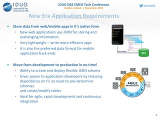 New Era Application Requirements
• Store data from web/mobile apps in it's native form
• New web applications use JSON for storing and
exchanging information
• Very lightweight – write more efficient apps
• It is also the preferred data format for mobile
application back-ends
• Move from development to production in no time!
• Ability to create and deploy flexible JSON schema
• Gives power to application developers by reducing
dependency on IT; no need to pre-determine
schemas
and create/modify tables
• Ideal for agile, rapid development and continuous
integration
DB2
6
 