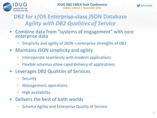 • Combine data from “systems of engagement” with core
enterprise data
• Simplicity and agility of JSON + enterprise strengths of DB2
• Maintains JSON simplicity and agility
• Interoperate seamlessly with modern applications
• Flexible schemas allow rapid delivery of applications
• Leverages DB2 Qualities of Services
• Security
• Management, operations
• High availability
• Delivers the best of both worlds
• Schema Agility and Enterprise Quality of Service
DB2 for z/OS Enterprise-class JSON Database
Agility with DB2 Qualities of Service
7
 