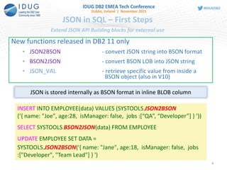 JSON in SQL – First Steps
Extend JSON API Building blocks for external use
New functions released in DB2 11 only
• JSON2BSON - convert JSON string into BSON format
• BSON2JSON - convert BSON LOB into JSON string
• JSON_VAL - retrieve specific value from inside a
BSON object (also in V10)
INSERT INTO EMPLOYEE(data) VALUES (SYSTOOLS.JSON2BSON
(‘{ name: "Joe", age:28, isManager: false, jobs :[“QA”, “Developer”] } ’))
SELECT SYSTOOLS.BSON2JSON(data) FROM EMPLOYEE
UPDATE EMPLOYEE SET DATA =
SYSTOOLS.JSON2BSON('{ name: "Jane", age:18, isManager: false, jobs
:["Developer", "Team Lead"] } ')
JSON is stored internally as BSON format in inline BLOB column
9
 