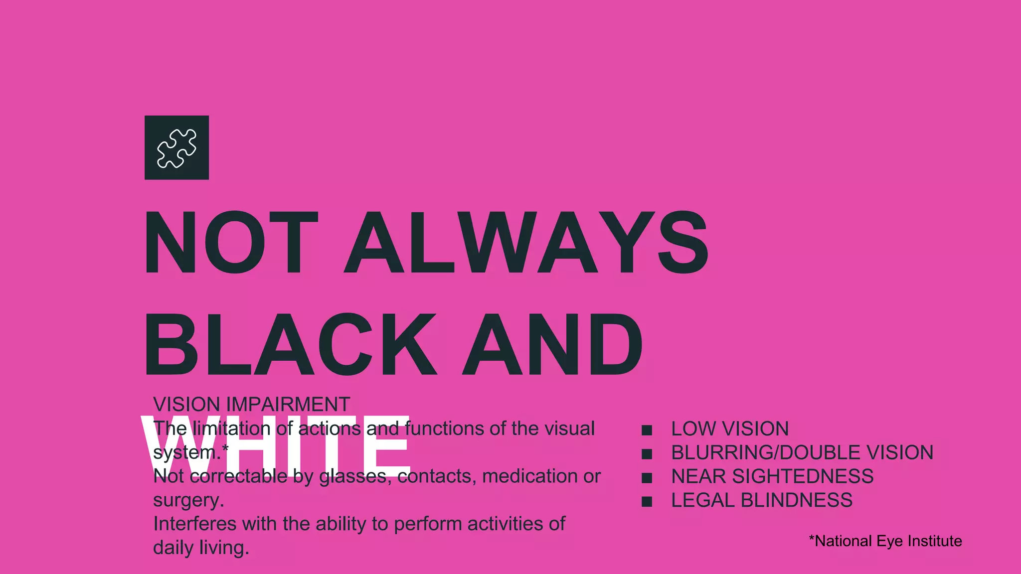 NOT ALWAYS
BLACK AND
WHITE
VISION IMPAIRMENT
The limitation of actions and functions of the visual
system.*
Not correctable by glasses, contacts, medication or
surgery.
Interferes with the ability to perform activities of
daily living.
∎ LOW VISION
∎ BLURRING/DOUBLE VISION
∎ NEAR SIGHTEDNESS
∎ LEGAL BLINDNESS
*National Eye Institute
 