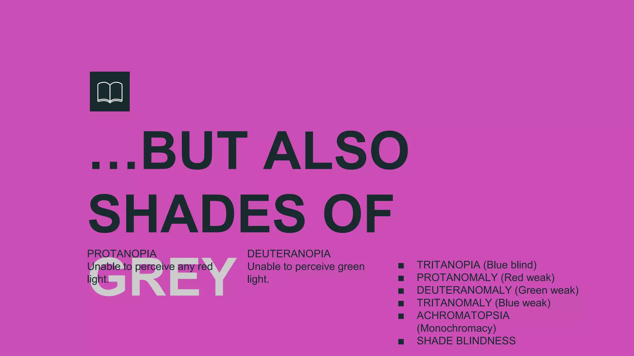 …BUT ALSO
SHADES OF
GREY
PROTANOPIA
Unable to perceive any red
light.
DEUTERANOPIA
Unable to perceive green
light.
∎ TRITANOPIA (Blue blind)
∎ PROTANOMALY (Red weak)
∎ DEUTERANOMALY (Green weak)
∎ TRITANOMALY (Blue weak)
∎ ACHROMATOPSIA
(Monochromacy)
∎ SHADE BLINDNESS
 