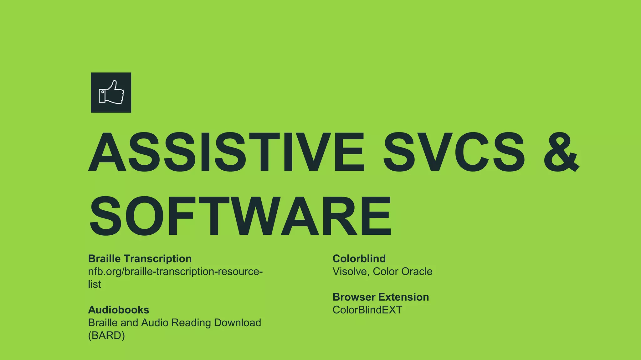 ASSISTIVE SVCS &
SOFTWARE
Braille Transcription
nfb.org/braille-transcription-resource-
list
Audiobooks
Braille and Audio Reading Download
(BARD)
Colorblind
Visolve, Color Oracle
Browser Extension
ColorBlindEXT
 