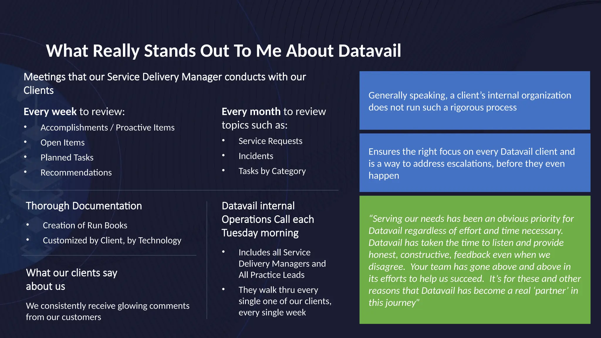 What Really Stands Out To Me About Datavail
Thorough Documentation
• Creation of Run Books
• Customized by Client, by Technology
Generally speaking, a client’s internal organization
does not run such a rigorous process
Ensures the right focus on every Datavail client and
is a way to address escalations, before they even
happen
“Serving our needs has been an obvious priority for
Datavail regardless of effort and time necessary.
Datavail has taken the time to listen and provide
honest, constructive, feedback even when we
disagree. Your team has gone above and above in
its efforts to help us succeed. It’s for these and other
reasons that Datavail has become a real ‘partner’ in
this journey”
Every month to review
topics such as:
• Service Requests
• Incidents
• Tasks by Category
Meetings that our Service Delivery Manager conducts with our
Clients
Every week to review:
• Accomplishments / Proactive Items
• Open Items
• Planned Tasks
• Recommendations
What our clients say
about us
We consistently receive glowing comments
from our customers
Datavail internal
Operations Call each
Tuesday morning
• Includes all Service
Delivery Managers and
All Practice Leads
• They walk thru every
single one of our clients,
every single week
 