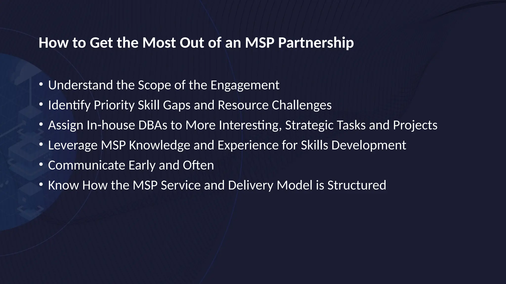 How to Get the Most Out of an MSP Partnership
• Understand the Scope of the Engagement
• Identify Priority Skill Gaps and Resource Challenges
• Assign In-house DBAs to More Interesting, Strategic Tasks and Projects
• Leverage MSP Knowledge and Experience for Skills Development
• Communicate Early and Often
• Know How the MSP Service and Delivery Model is Structured
 