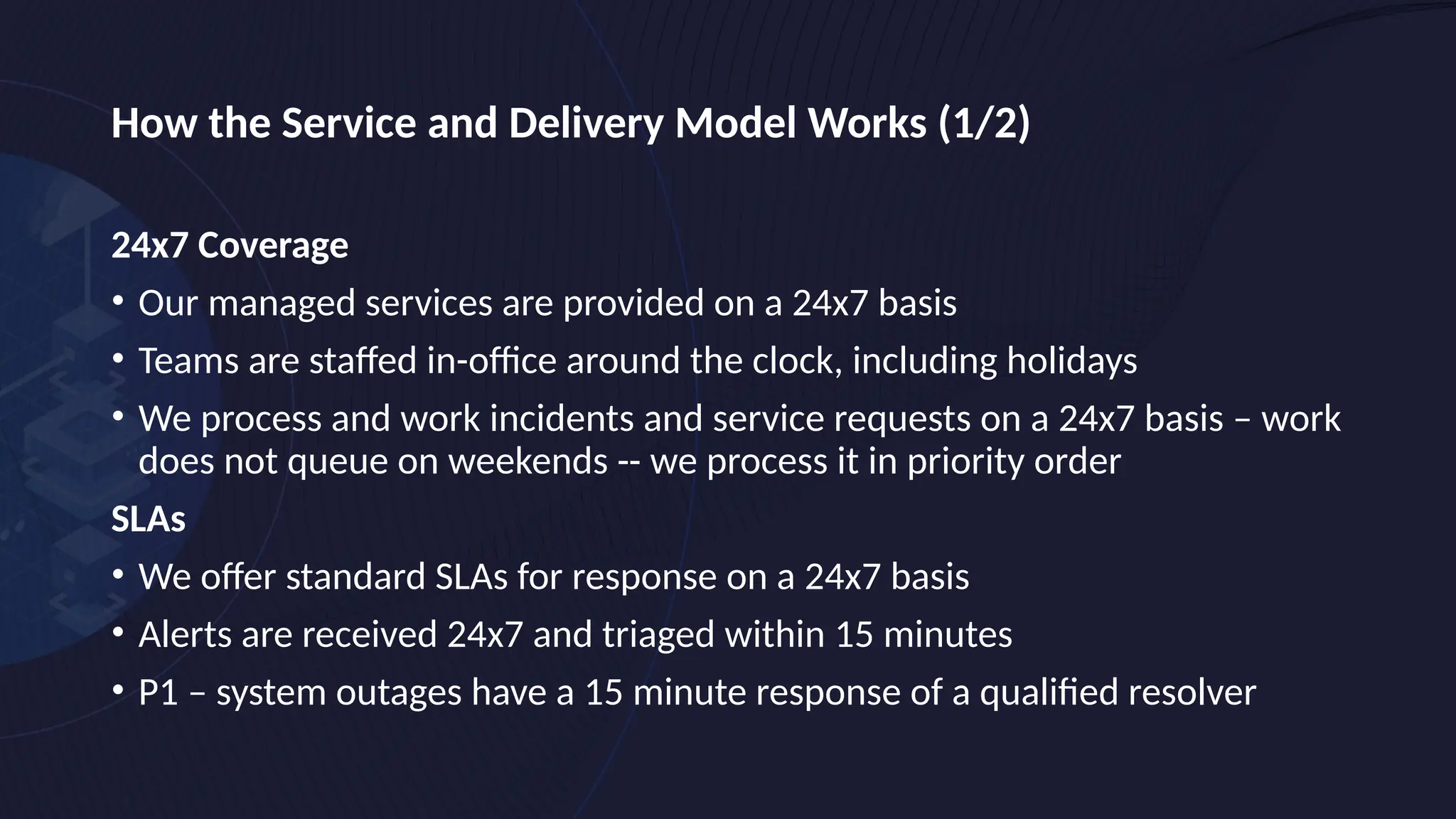 How the Service and Delivery Model Works (1/2)
24x7 Coverage
• Our managed services are provided on a 24x7 basis
• Teams are staffed in-office around the clock, including holidays
• We process and work incidents and service requests on a 24x7 basis – work
does not queue on weekends -- we process it in priority order
SLAs
• We offer standard SLAs for response on a 24x7 basis
• Alerts are received 24x7 and triaged within 15 minutes
• P1 – system outages have a 15 minute response of a qualified resolver
 