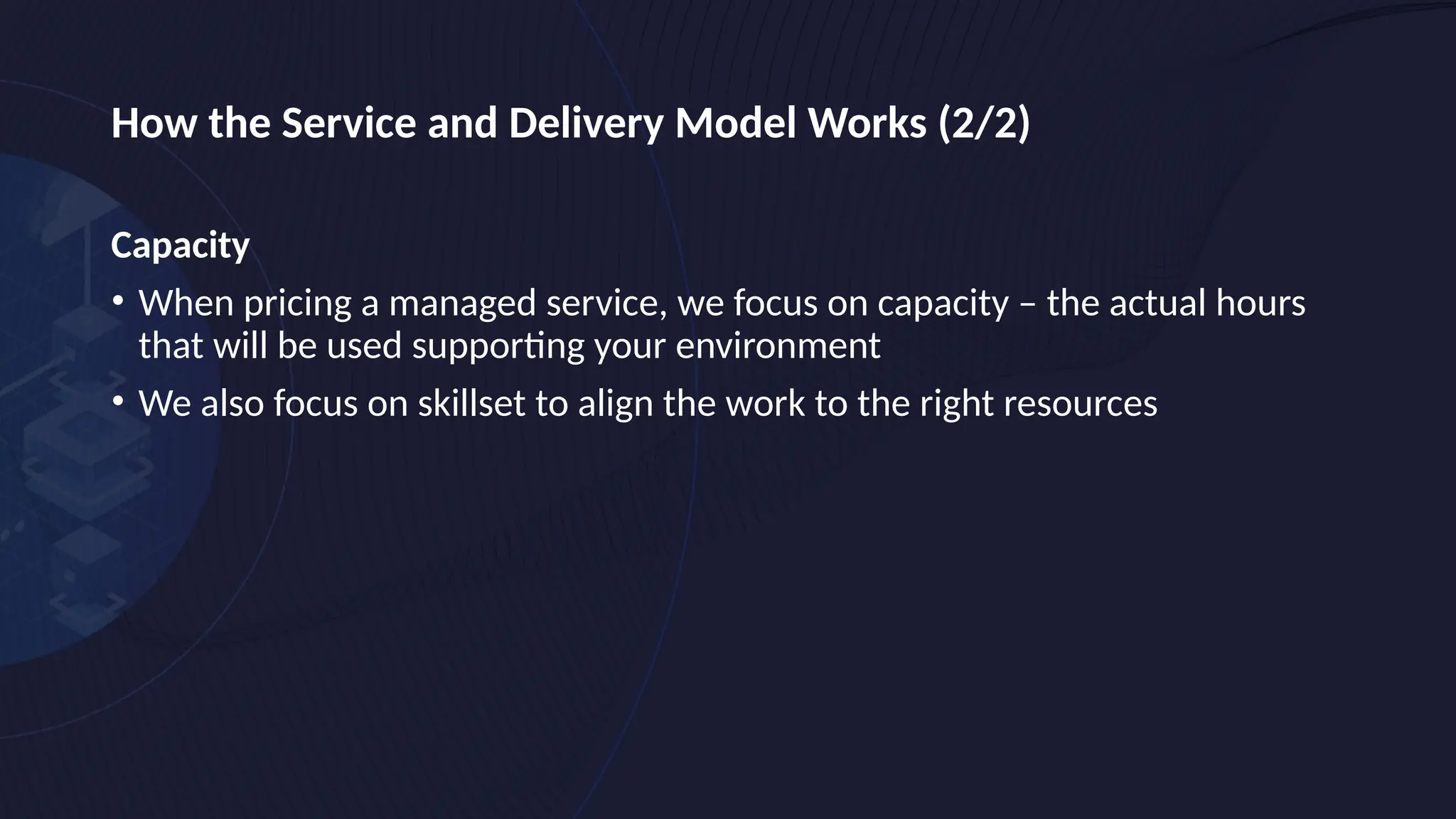 How the Service and Delivery Model Works (2/2)
Capacity
• When pricing a managed service, we focus on capacity – the actual hours
that will be used supporting your environment
• We also focus on skillset to align the work to the right resources
 