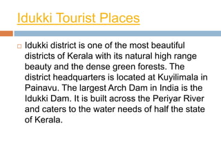 Idukki Tourist Places
   Idukki district is one of the most beautiful
    districts of Kerala with its natural high range
    beauty and the dense green forests. The
    district headquarters is located at Kuyilimala in
    Painavu. The largest Arch Dam in India is the
    Idukki Dam. It is built across the Periyar River
    and caters to the water needs of half the state
    of Kerala.
 