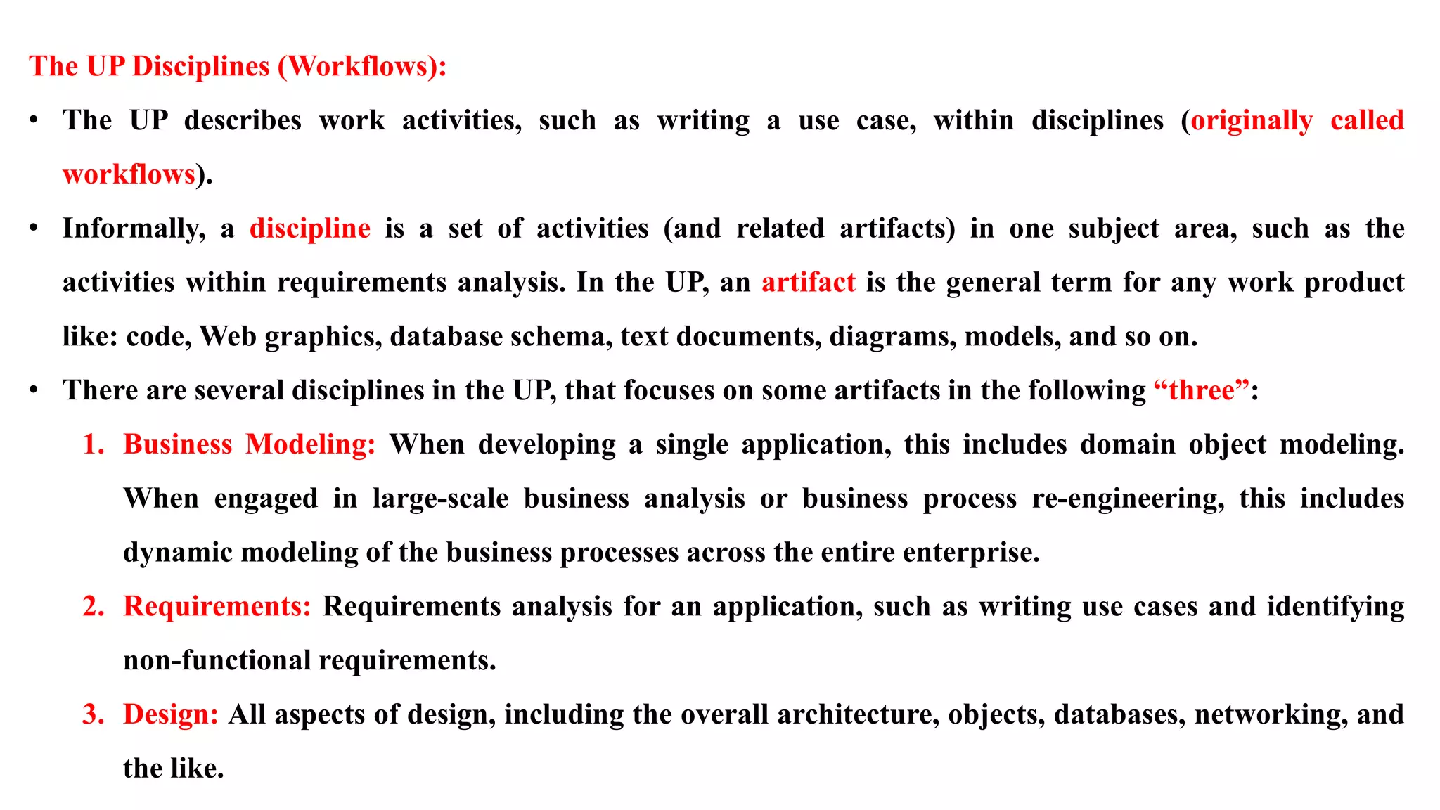 The UP Disciplines (Workflows):
• The UP describes work activities, such as writing a use case, within disciplines (originally called
workflows).
• Informally, a discipline is a set of activities (and related artifacts) in one subject area, such as the
activities within requirements analysis. In the UP, an artifact is the general term for any work product
like: code, Web graphics, database schema, text documents, diagrams, models, and so on.
• There are several disciplines in the UP, that focuses on some artifacts in the following “three”:
1. Business Modeling: When developing a single application, this includes domain object modeling.
When engaged in large-scale business analysis or business process re-engineering, this includes
dynamic modeling of the business processes across the entire enterprise.
2. Requirements: Requirements analysis for an application, such as writing use cases and identifying
non-functional requirements.
3. Design: All aspects of design, including the overall architecture, objects, databases, networking, and
the like.
 