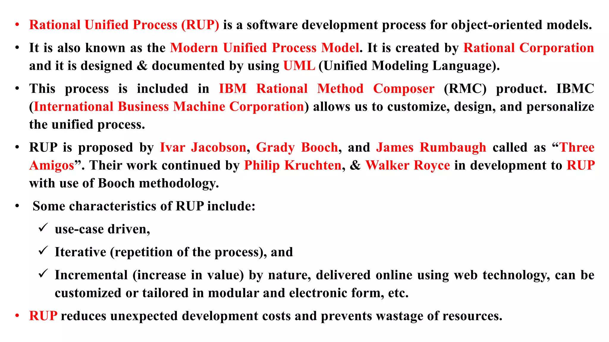 • Rational Unified Process (RUP) is a software development process for object-oriented models.
• It is also known as the Modern Unified Process Model. It is created by Rational Corporation
and it is designed & documented by using UML (Unified Modeling Language).
• This process is included in IBM Rational Method Composer (RMC) product. IBMC
(International Business Machine Corporation) allows us to customize, design, and personalize
the unified process.
• RUP is proposed by Ivar Jacobson, Grady Booch, and James Rumbaugh called as “Three
Amigos”. Their work continued by Philip Kruchten, & Walker Royce in development to RUP
with use of Booch methodology.
• Some characteristics of RUP include:
 use-case driven,
 Iterative (repetition of the process), and
 Incremental (increase in value) by nature, delivered online using web technology, can be
customized or tailored in modular and electronic form, etc.
• RUP reduces unexpected development costs and prevents wastage of resources.
 