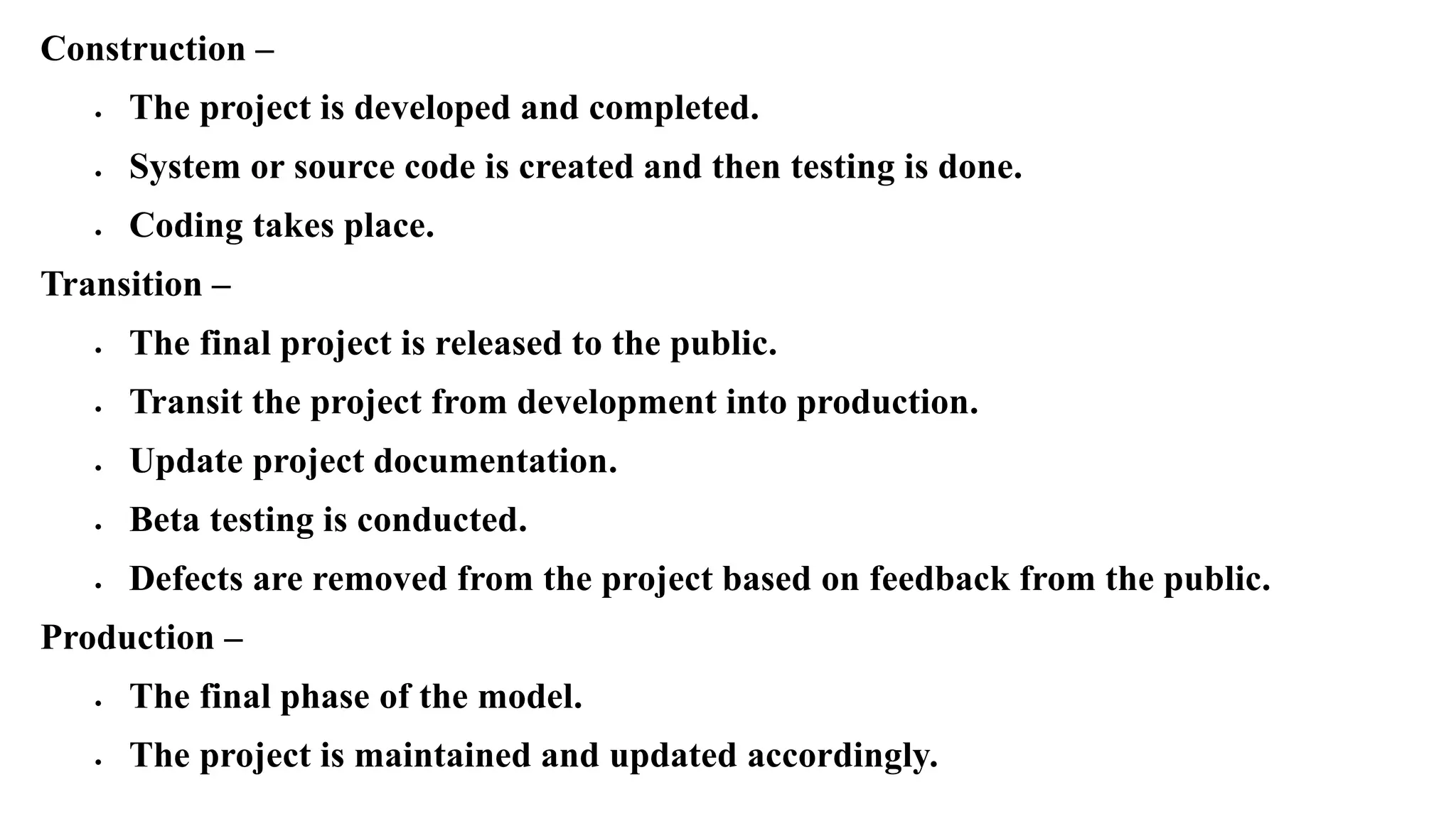 Construction –
 The project is developed and completed.
 System or source code is created and then testing is done.
 Coding takes place.
Transition –
 The final project is released to the public.
 Transit the project from development into production.
 Update project documentation.
 Beta testing is conducted.
 Defects are removed from the project based on feedback from the public.
Production –
 The final phase of the model.
 The project is maintained and updated accordingly.
 