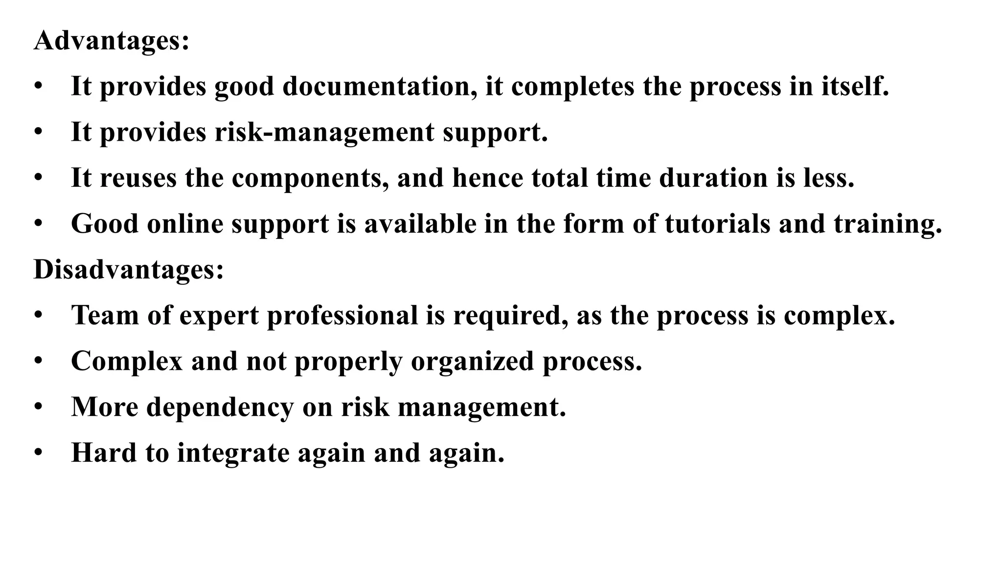 Advantages:
• It provides good documentation, it completes the process in itself.
• It provides risk-management support.
• It reuses the components, and hence total time duration is less.
• Good online support is available in the form of tutorials and training.
Disadvantages:
• Team of expert professional is required, as the process is complex.
• Complex and not properly organized process.
• More dependency on risk management.
• Hard to integrate again and again.
 