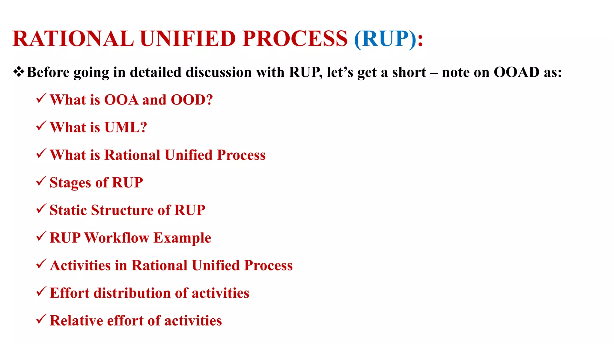 RATIONAL UNIFIED PROCESS (RUP):
Before going in detailed discussion with RUP, let’s get a short – note on OOAD as:
 What is OOA and OOD?
 What is UML?
 What is Rational Unified Process
 Stages of RUP
 Static Structure of RUP
 RUP Workflow Example
 Activities in Rational Unified Process
 Effort distribution of activities
 Relative effort of activities
 