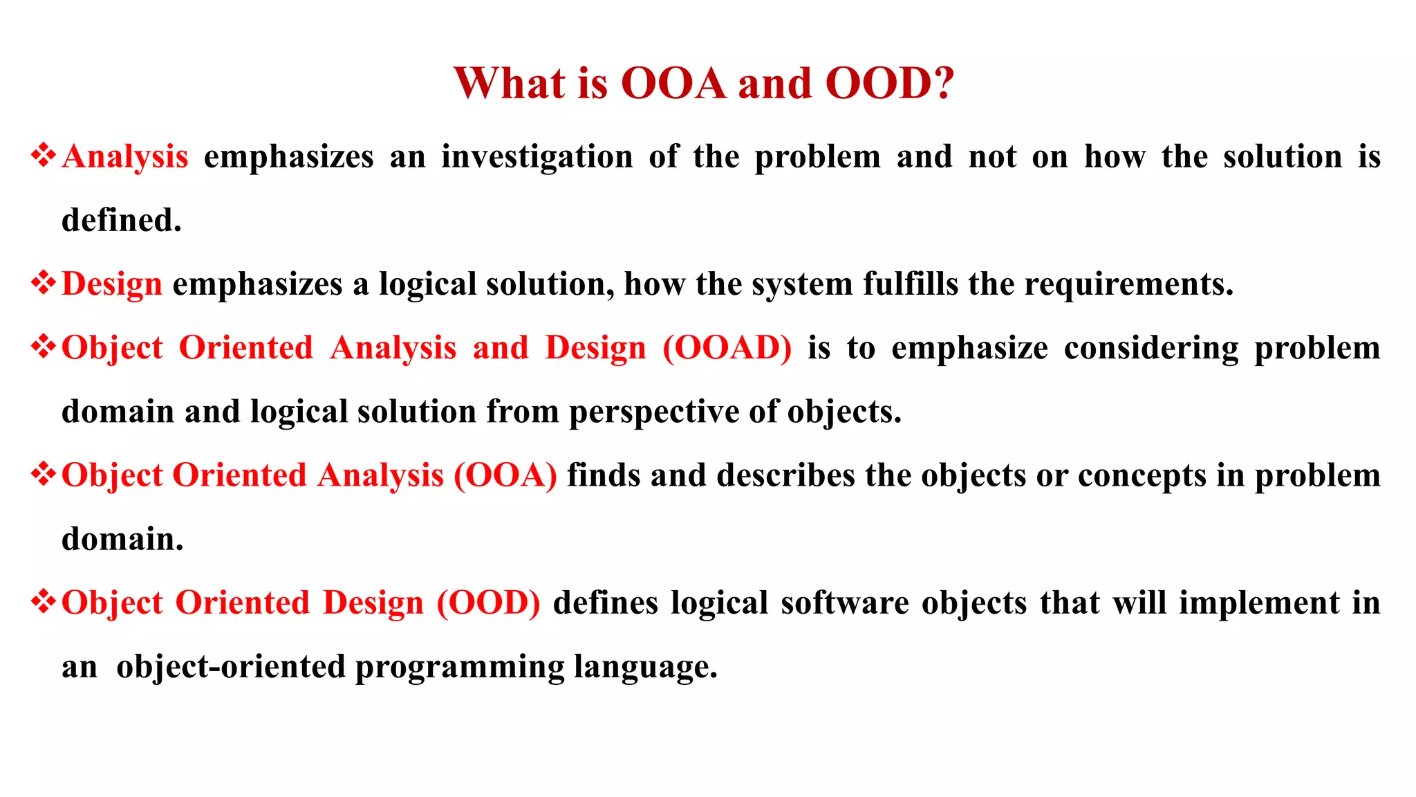 What is OOA and OOD?
Analysis emphasizes an investigation of the problem and not on how the solution is
defined.
Design emphasizes a logical solution, how the system fulfills the requirements.
Object Oriented Analysis and Design (OOAD) is to emphasize considering problem
domain and logical solution from perspective of objects.
Object Oriented Analysis (OOA) finds and describes the objects or concepts in problem
domain.
Object Oriented Design (OOD) defines logical software objects that will implement in
an object-oriented programming language.
 