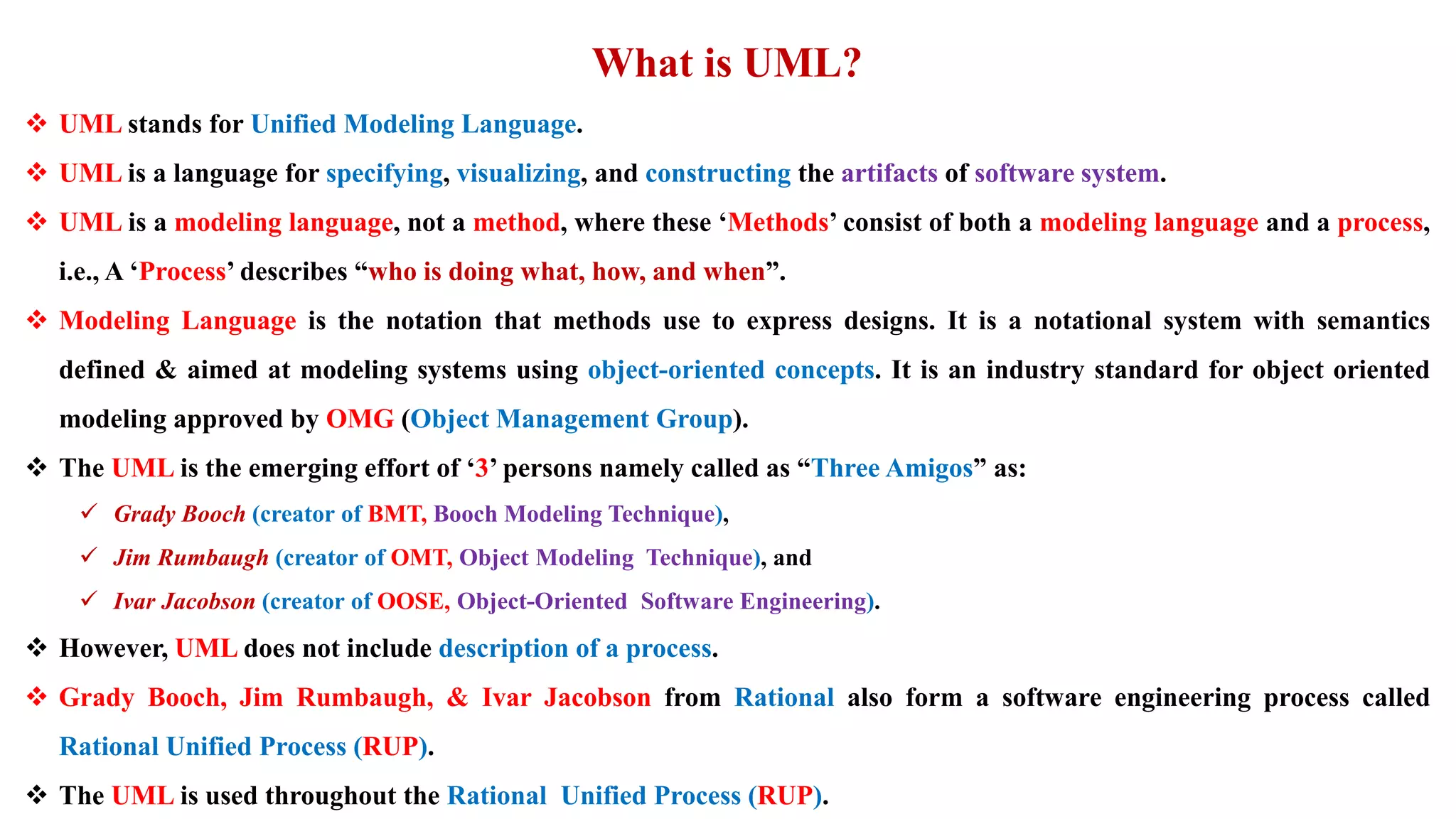 What is UML?
 UML stands for Unified Modeling Language.
 UML is a language for specifying, visualizing, and constructing the artifacts of software system.
 UML is a modeling language, not a method, where these ‘Methods’ consist of both a modeling language and a process,
i.e., A ‘Process’ describes “who is doing what, how, and when”.
 Modeling Language is the notation that methods use to express designs. It is a notational system with semantics
defined & aimed at modeling systems using object-oriented concepts. It is an industry standard for object oriented
modeling approved by OMG (Object Management Group).
 The UML is the emerging effort of ‘3’ persons namely called as “Three Amigos” as:
 Grady Booch (creator of BMT, Booch Modeling Technique),
 Jim Rumbaugh (creator of OMT, Object Modeling Technique), and
 Ivar Jacobson (creator of OOSE, Object-Oriented Software Engineering).
 However, UML does not include description of a process.
 Grady Booch, Jim Rumbaugh, & Ivar Jacobson from Rational also form a software engineering process called
Rational Unified Process (RUP).
 The UML is used throughout the Rational Unified Process (RUP).
 