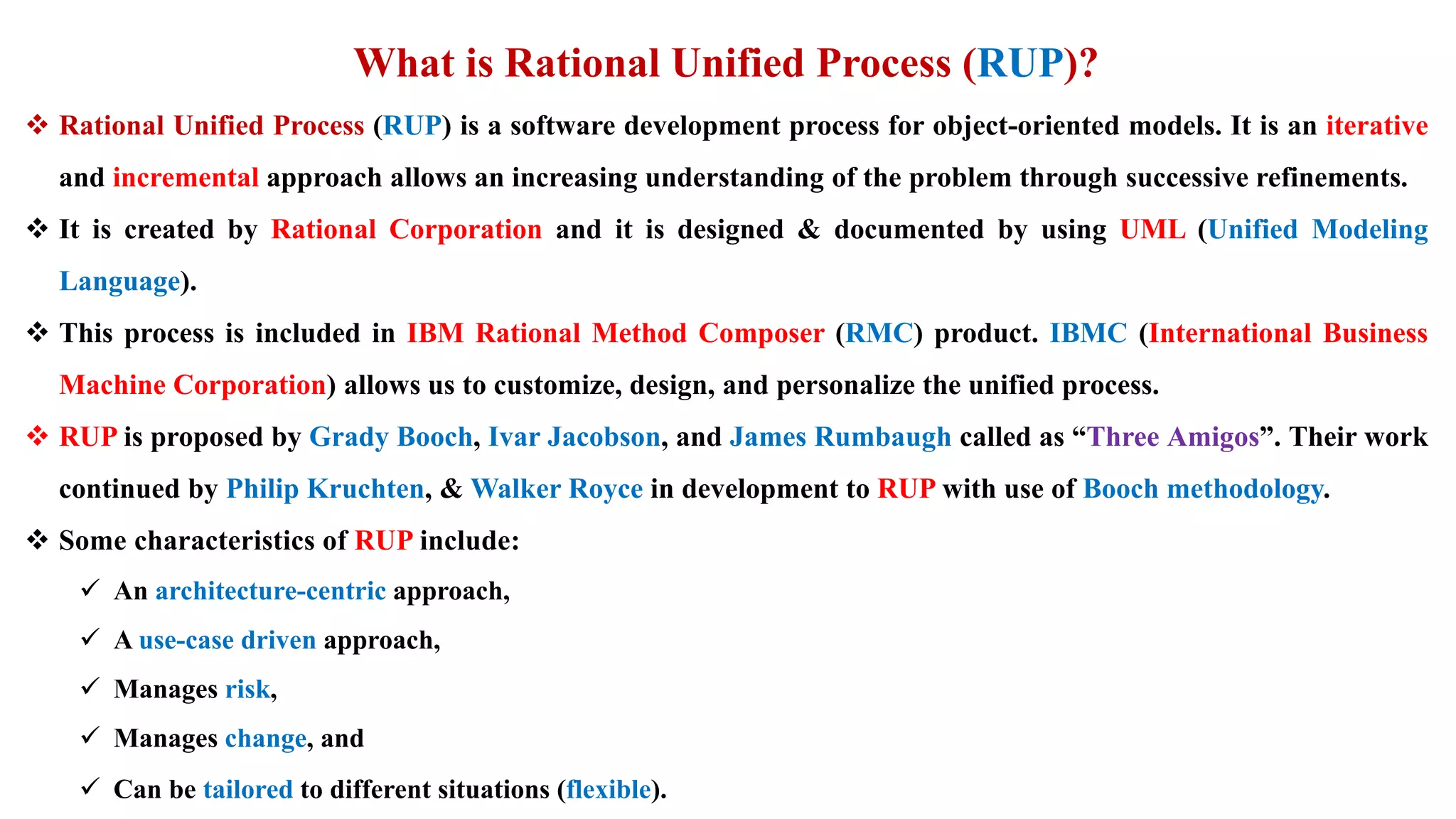 What is Rational Unified Process (RUP)?
 Rational Unified Process (RUP) is a software development process for object-oriented models. It is an iterative
and incremental approach allows an increasing understanding of the problem through successive refinements.
 It is created by Rational Corporation and it is designed & documented by using UML (Unified Modeling
Language).
 This process is included in IBM Rational Method Composer (RMC) product. IBMC (International Business
Machine Corporation) allows us to customize, design, and personalize the unified process.
 RUP is proposed by Grady Booch, Ivar Jacobson, and James Rumbaugh called as “Three Amigos”. Their work
continued by Philip Kruchten, & Walker Royce in development to RUP with use of Booch methodology.
 Some characteristics of RUP include:
 An architecture-centric approach,
 A use-case driven approach,
 Manages risk,
 Manages change, and
 Can be tailored to different situations (flexible).
 