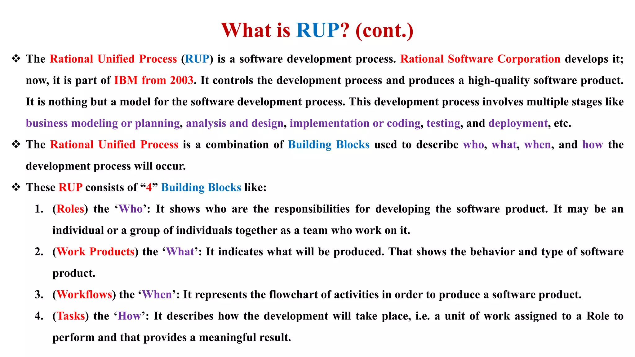 What is RUP? (cont.)
 The Rational Unified Process (RUP) is a software development process. Rational Software Corporation develops it;
now, it is part of IBM from 2003. It controls the development process and produces a high-quality software product.
It is nothing but a model for the software development process. This development process involves multiple stages like
business modeling or planning, analysis and design, implementation or coding, testing, and deployment, etc.
 The Rational Unified Process is a combination of Building Blocks used to describe who, what, when, and how the
development process will occur.
 These RUP consists of “4” Building Blocks like:
1. (Roles) the ‘Who’: It shows who are the responsibilities for developing the software product. It may be an
individual or a group of individuals together as a team who work on it.
2. (Work Products) the ‘What’: It indicates what will be produced. That shows the behavior and type of software
product.
3. (Workflows) the ‘When’: It represents the flowchart of activities in order to produce a software product.
4. (Tasks) the ‘How’: It describes how the development will take place, i.e. a unit of work assigned to a Role to
perform and that provides a meaningful result.
 