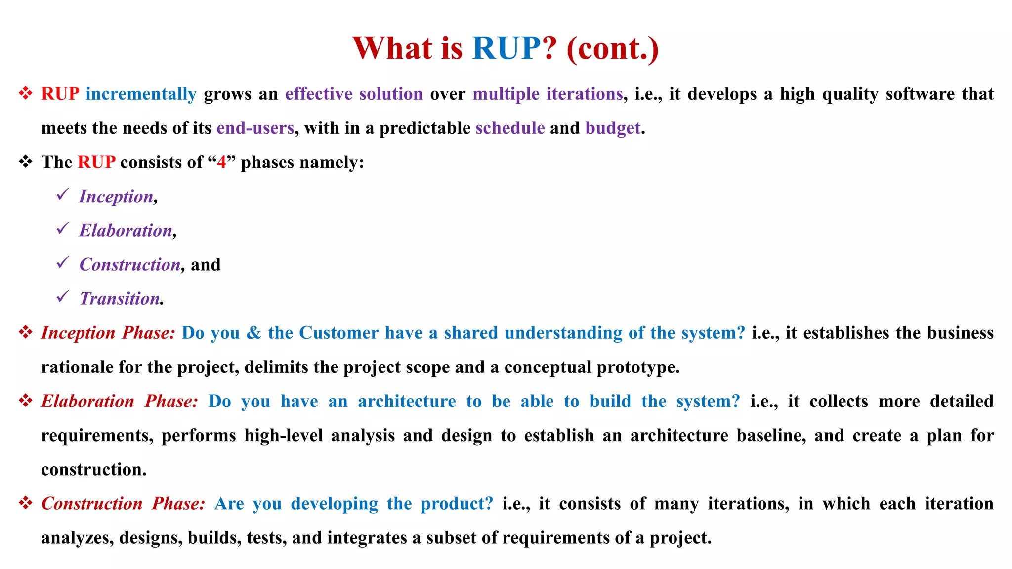 What is RUP? (cont.)
 RUP incrementally grows an effective solution over multiple iterations, i.e., it develops a high quality software that
meets the needs of its end-users, with in a predictable schedule and budget.
 The RUP consists of “4” phases namely:
 Inception,
 Elaboration,
 Construction, and
 Transition.
 Inception Phase: Do you & the Customer have a shared understanding of the system? i.e., it establishes the business
rationale for the project, delimits the project scope and a conceptual prototype.
 Elaboration Phase: Do you have an architecture to be able to build the system? i.e., it collects more detailed
requirements, performs high-level analysis and design to establish an architecture baseline, and create a plan for
construction.
 Construction Phase: Are you developing the product? i.e., it consists of many iterations, in which each iteration
analyzes, designs, builds, tests, and integrates a subset of requirements of a project.
 