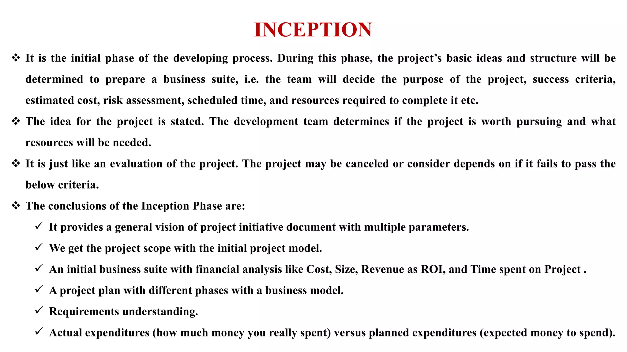 INCEPTION
 It is the initial phase of the developing process. During this phase, the project’s basic ideas and structure will be
determined to prepare a business suite, i.e. the team will decide the purpose of the project, success criteria,
estimated cost, risk assessment, scheduled time, and resources required to complete it etc.
 The idea for the project is stated. The development team determines if the project is worth pursuing and what
resources will be needed.
 It is just like an evaluation of the project. The project may be canceled or consider depends on if it fails to pass the
below criteria.
 The conclusions of the Inception Phase are:
 It provides a general vision of project initiative document with multiple parameters.
 We get the project scope with the initial project model.
 An initial business suite with financial analysis like Cost, Size, Revenue as ROI, and Time spent on Project .
 A project plan with different phases with a business model.
 Requirements understanding.
 Actual expenditures (how much money you really spent) versus planned expenditures (expected money to spend).
 