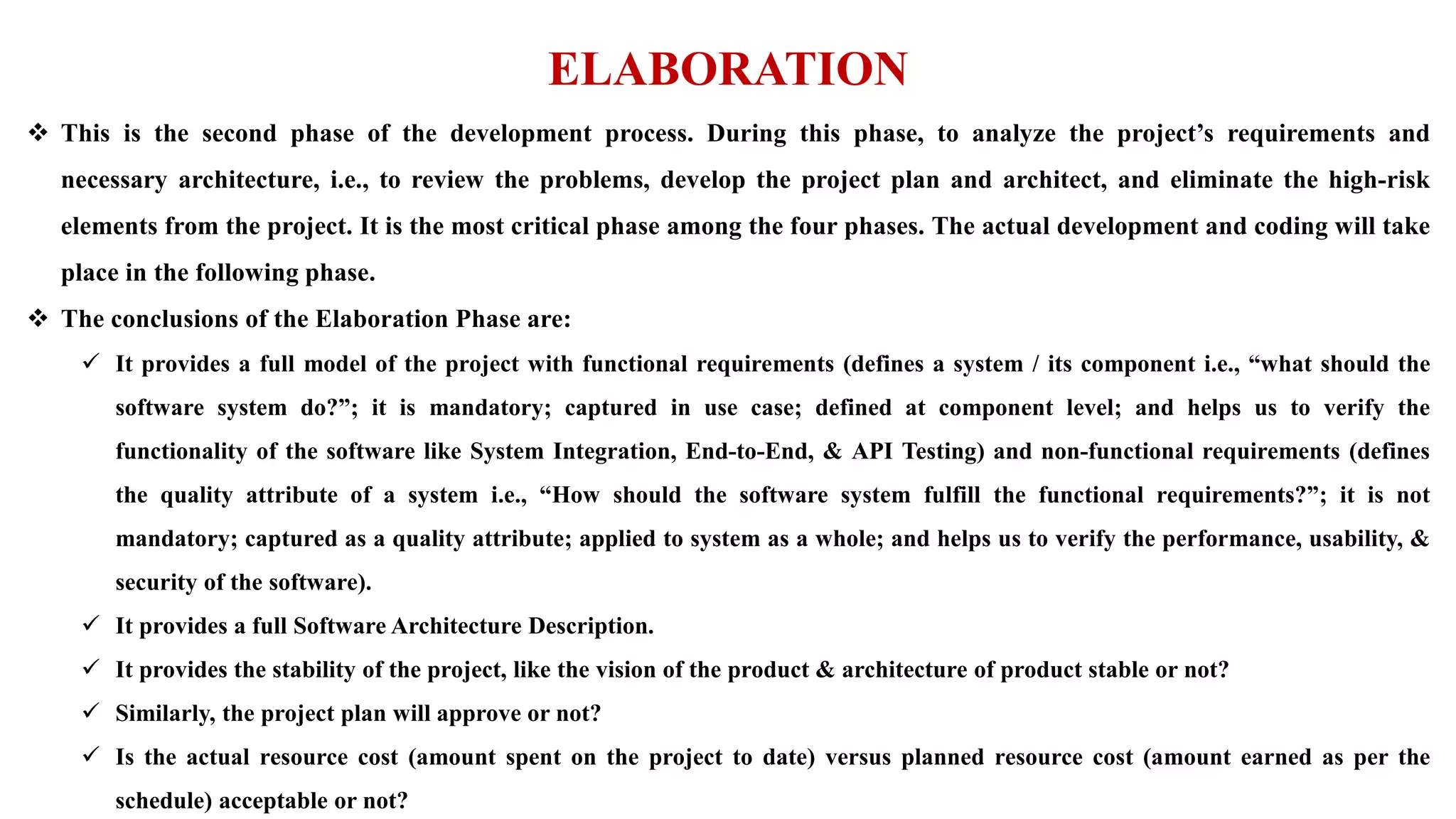 ELABORATION
 This is the second phase of the development process. During this phase, to analyze the project’s requirements and
necessary architecture, i.e., to review the problems, develop the project plan and architect, and eliminate the high-risk
elements from the project. It is the most critical phase among the four phases. The actual development and coding will take
place in the following phase.
 The conclusions of the Elaboration Phase are:
 It provides a full model of the project with functional requirements (defines a system / its component i.e., “what should the
software system do?”; it is mandatory; captured in use case; defined at component level; and helps us to verify the
functionality of the software like System Integration, End-to-End, & API Testing) and non-functional requirements (defines
the quality attribute of a system i.e., “How should the software system fulfill the functional requirements?”; it is not
mandatory; captured as a quality attribute; applied to system as a whole; and helps us to verify the performance, usability, &
security of the software).
 It provides a full Software Architecture Description.
 It provides the stability of the project, like the vision of the product & architecture of product stable or not?
 Similarly, the project plan will approve or not?
 Is the actual resource cost (amount spent on the project to date) versus planned resource cost (amount earned as per the
schedule) acceptable or not?
 
