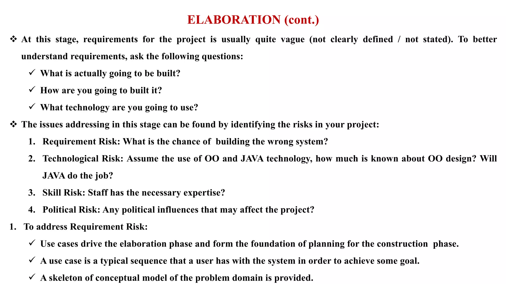 ELABORATION (cont.)
 At this stage, requirements for the project is usually quite vague (not clearly defined / not stated). To better
understand requirements, ask the following questions:
 What is actually going to be built?
 How are you going to built it?
 What technology are you going to use?
 The issues addressing in this stage can be found by identifying the risks in your project:
1. Requirement Risk: What is the chance of building the wrong system?
2. Technological Risk: Assume the use of OO and JAVA technology, how much is known about OO design? Will
JAVA do the job?
3. Skill Risk: Staff has the necessary expertise?
4. Political Risk: Any political influences that may affect the project?
1. To address Requirement Risk:
 Use cases drive the elaboration phase and form the foundation of planning for the construction phase.
 A use case is a typical sequence that a user has with the system in order to achieve some goal.
 A skeleton of conceptual model of the problem domain is provided.
 