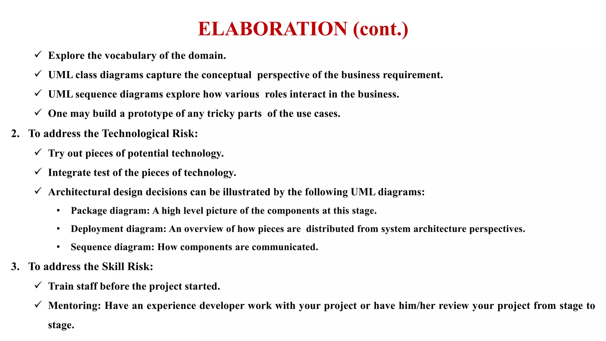ELABORATION (cont.)
 Explore the vocabulary of the domain.
 UML class diagrams capture the conceptual perspective of the business requirement.
 UML sequence diagrams explore how various roles interact in the business.
 One may build a prototype of any tricky parts of the use cases.
2. To address the Technological Risk:
 Try out pieces of potential technology.
 Integrate test of the pieces of technology.
 Architectural design decisions can be illustrated by the following UML diagrams:
• Package diagram: A high level picture of the components at this stage.
• Deployment diagram: An overview of how pieces are distributed from system architecture perspectives.
• Sequence diagram: How components are communicated.
3. To address the Skill Risk:
 Train staff before the project started.
 Mentoring: Have an experience developer work with your project or have him/her review your project from stage to
stage.
 